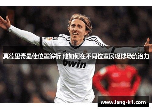 莫德里奇最佳位置解析 他如何在不同位置展现球场统治力