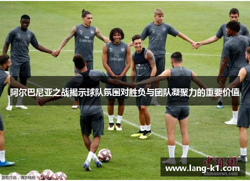 阿尔巴尼亚之战揭示球队氛围对胜负与团队凝聚力的重要价值
