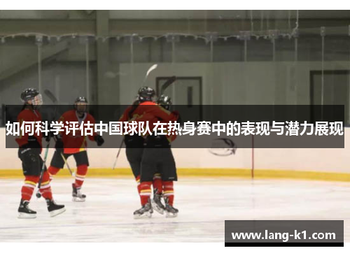 如何科学评估中国球队在热身赛中的表现与潜力展现