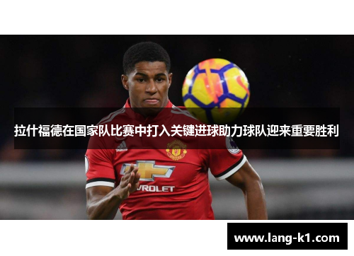 拉什福德在国家队比赛中打入关键进球助力球队迎来重要胜利
