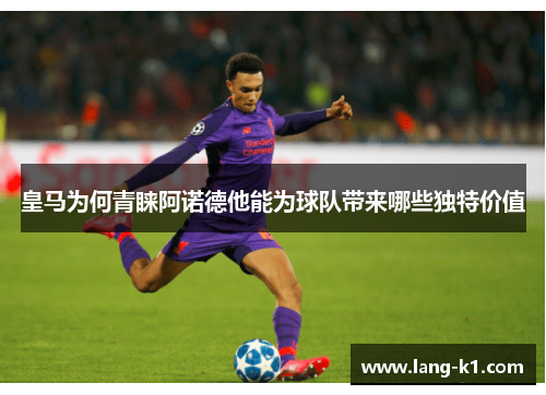 皇马为何青睐阿诺德他能为球队带来哪些独特价值