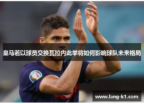 皇马若以球员交换瓦拉内此举将如何影响球队未来格局