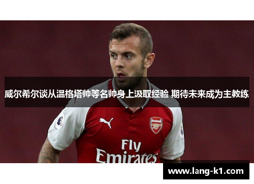 威尔希尔谈从温格塔帅等名帅身上汲取经验 期待未来成为主教练