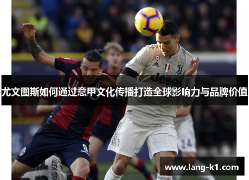 尤文图斯如何通过意甲文化传播打造全球影响力与品牌价值 尤文图斯如何通过意甲文化传播打造全球影响力与品牌价值