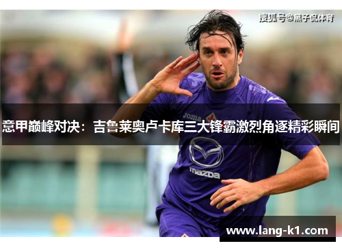 意甲巅峰对决:吉鲁莱奥卢卡库三大锋霸激烈角逐精彩瞬间 意甲巅峰对决:吉鲁莱奥卢卡库三大锋霸激烈角逐精彩瞬间