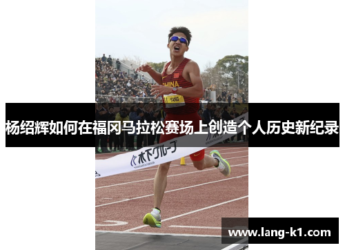 杨绍辉如何在福冈马拉松赛场上创造个人历史新纪录 杨绍辉如何在福冈马拉松赛场上创造个人历史新纪录
