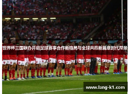 世界杯三国联办开启足球赛事合作新格局与全球共赢新篇章时代愿景 世界杯三国联办开启足球赛事合作新格局与全球共赢新篇章时代愿景