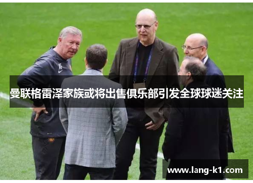 曼联格雷泽家族或将出售俱乐部引发全球球迷关注