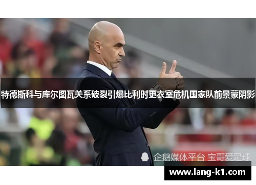 特德斯科与库尔图瓦关系破裂引爆比利时更衣室危机国家队前景蒙阴影